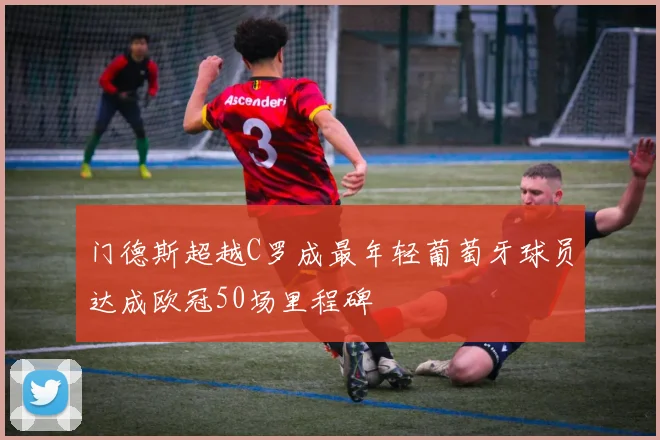 门德斯超越C罗成最年轻葡萄牙球员达成欧冠50场里程碑
