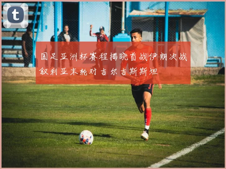 国足亚洲杯赛程揭晓首战伊朗次战叙利亚末轮对吉尔吉斯斯坦