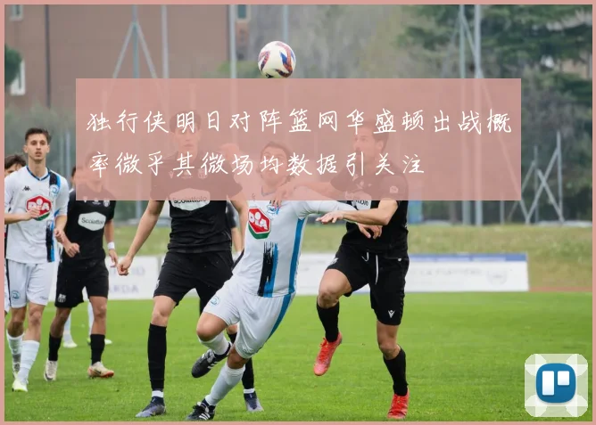 独行侠明日对阵篮网华盛顿出战概率微乎其微场均数据引关注