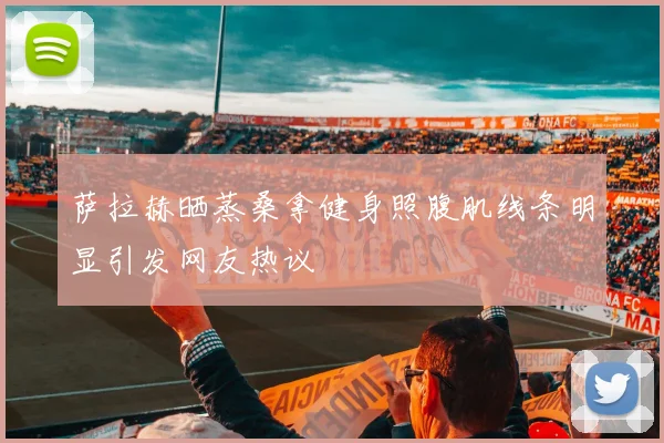 萨拉赫晒蒸桑拿健身照腹肌线条明显引发网友热议