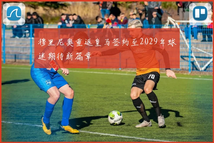 穆里尼奥重返皇马签约至2029年球迷期待新篇章