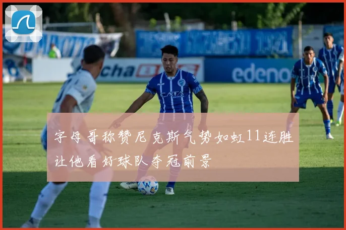 字母哥称赞尼克斯气势如虹11连胜让他看好球队夺冠前景