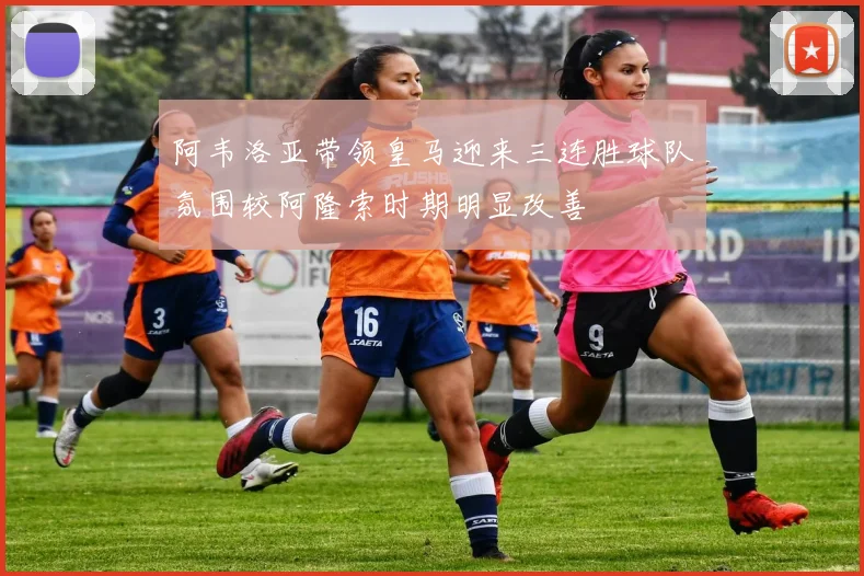 阿韦洛亚带领皇马迎来三连胜球队氛围较阿隆索时期明显改善