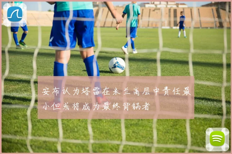 安布认为塔雷在米兰高层中责任最小但或将成为最终背锅者