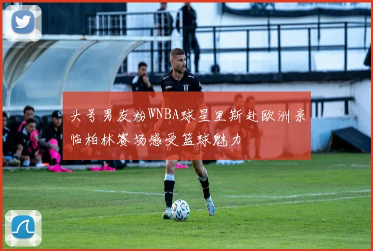 头号男友粉WNBA球星里斯赴欧洲亲临柏林赛场感受篮球魅力