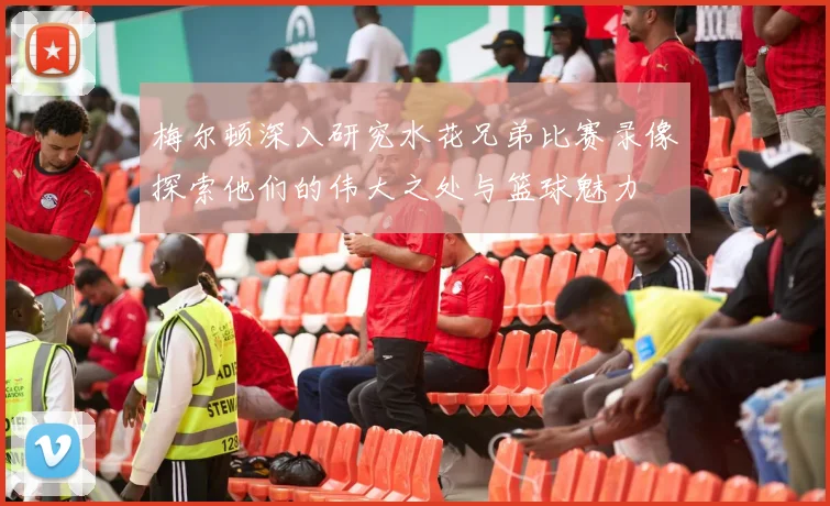 梅尔顿深入研究水花兄弟比赛录像探索他们的伟大之处与篮球魅力