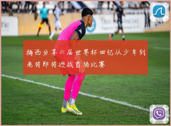梅西分享六届世界杯回忆从少年到老将即将迎战首场比赛