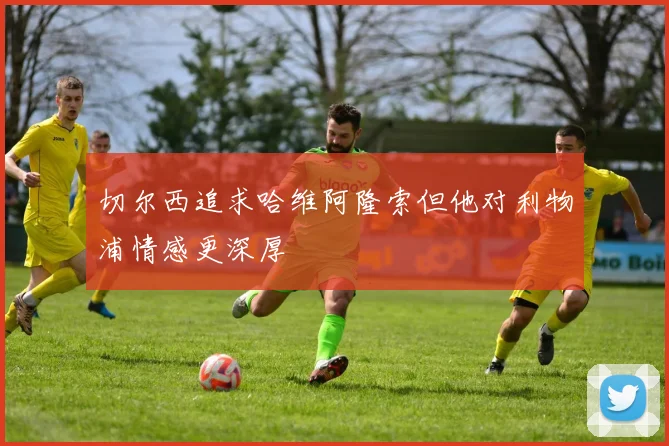 切尔西追求哈维阿隆索但他对利物浦情感更深厚