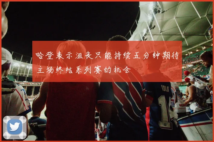 哈登表示沮丧只能持续五分钟期待主场终结系列赛的机会