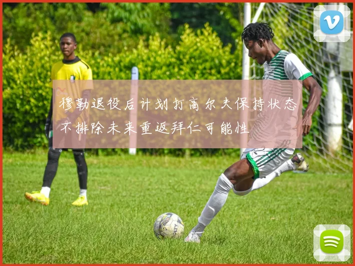 穆勒退役后计划打高尔夫保持状态不排除未来重返拜仁可能性