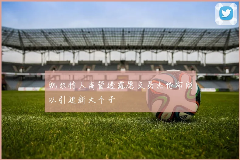 凯尔特人高管透露愿交易杰伦布朗以引进新大个子