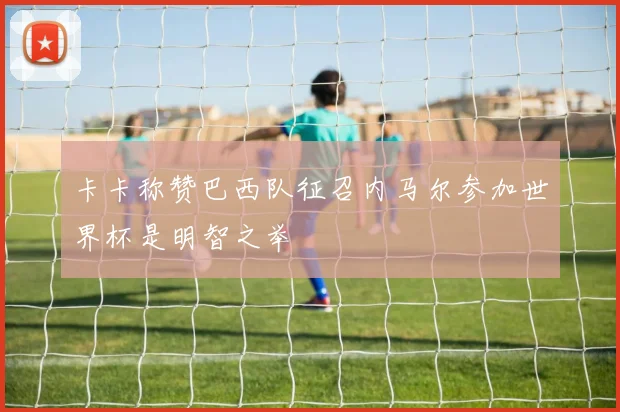 卡卡称赞巴西队征召内马尔参加世界杯是明智之举