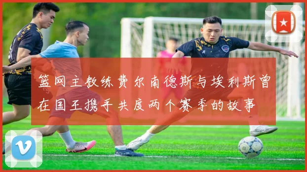 篮网主教练费尔南德斯与埃利斯曾在国王携手共度两个赛季的故事