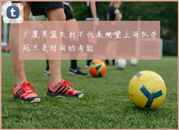 广厦男篮失利不代表绝望上海队夺冠只是时间的考验