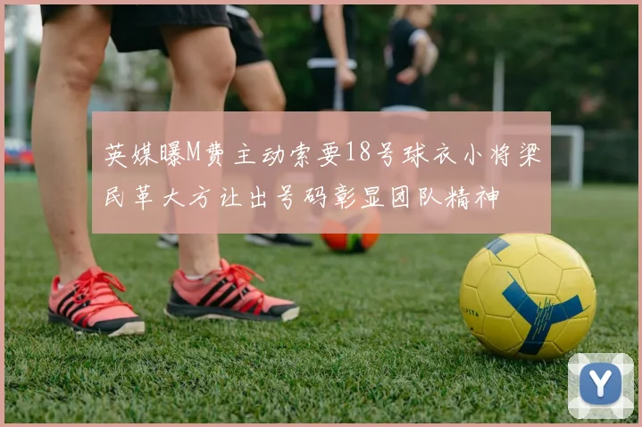 英媒曝M费主动索要18号球衣小将梁民革大方让出号码彰显团队精神