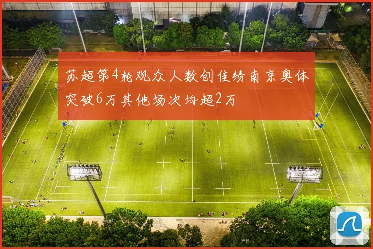 苏超第4轮观众人数创佳绩南京奥体突破6万其他场次均超2万