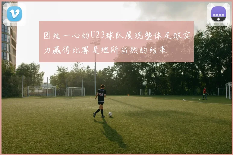 团结一心的U23球队展现整体足球实力赢得比赛是理所当然的结果