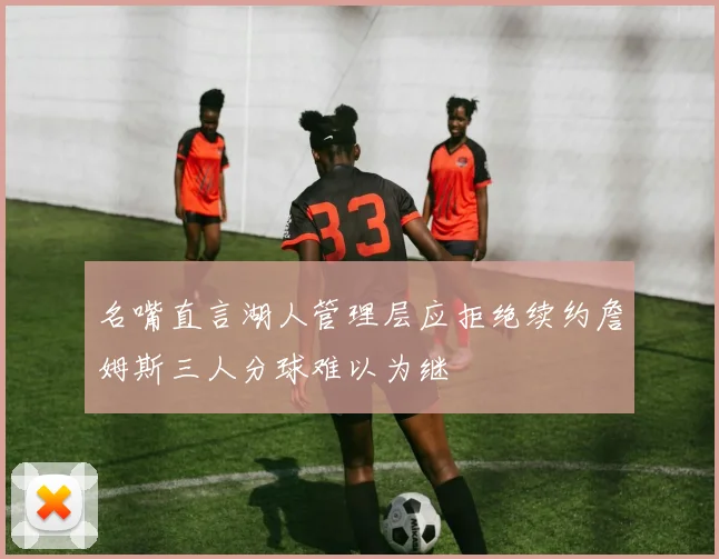 名嘴直言湖人管理层应拒绝续约詹姆斯三人分球难以为继