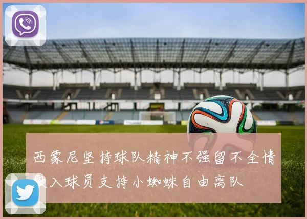 西蒙尼坚持球队精神不强留不全情投入球员支持小蜘蛛自由离队