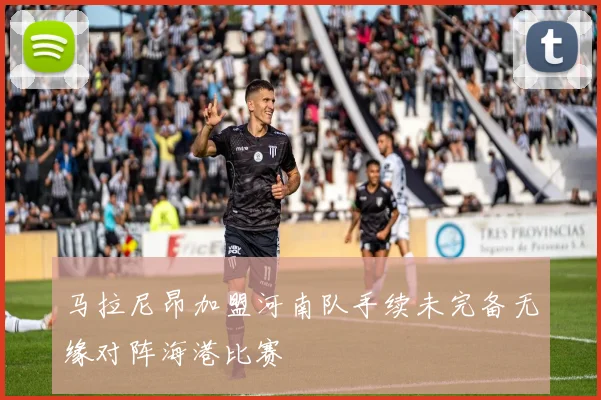 马拉尼昂加盟河南队手续未完备无缘对阵海港比赛